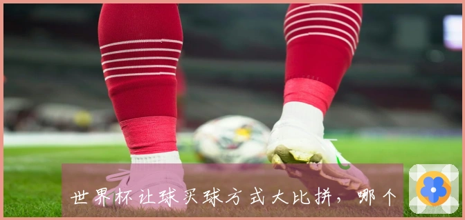 世界杯让球买球方式大比拼，哪个更值得关注