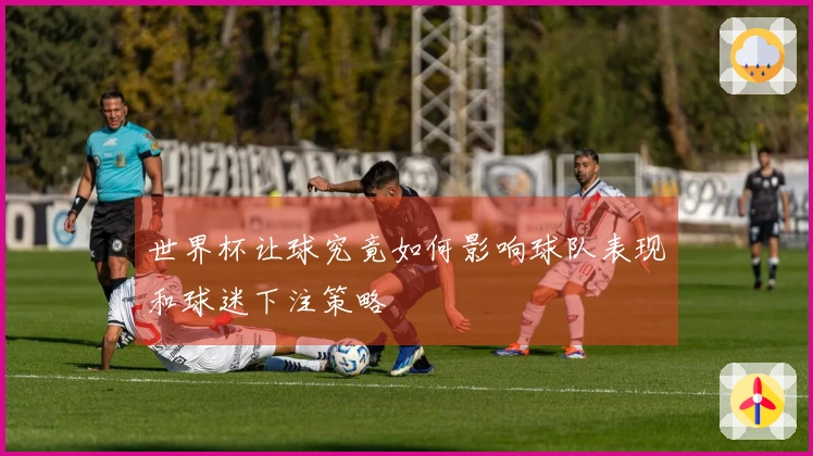 世界杯让球究竟如何影响球队表现和球迷下注策略