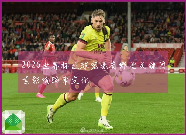 2026世界杯让球究竟有哪些关键因素影响赔率变化